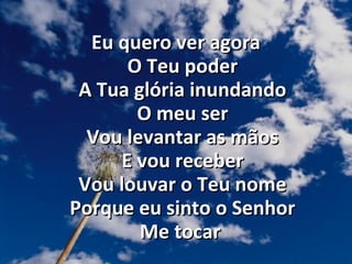 Eu quero ver agora
O Teu poder
A Tua glória inundando
O meu ser
Vou levantar as mãos
E vou receber
Vou louvar o Teu nome
Porque eu sinto o Senhor
Me tocar

 