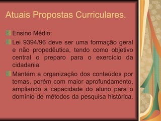 Atuais Propostas Curriculares. Ensino Médio: Lei 9394/96 deve ser uma formação geral e não propedêutica, tendo como objetivo central o preparo para o exercício da cidadania. Mantém a organização dos conteúdos por temas, porém com maior aprofundamento, ampliando a capacidade do aluno para o domínio de métodos da pesquisa histórica.  