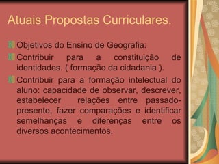 Atuais Propostas Curriculares. Objetivos do Ensino de Geografia: Contribuir para a constituição de identidades. ( formação da cidadania ). Contribuir para a formação intelectual do aluno: capacidade de observar, descrever, estabelecer  relações entre passado-presente, fazer comparações e identificar semelhanças e diferenças entre os diversos acontecimentos. 
