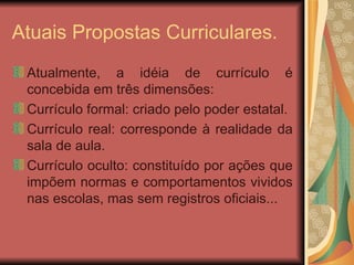 Atuais Propostas Curriculares. Atualmente, a idéia de currículo é concebida em três dimensões: Currículo formal: criado pelo poder estatal. Currículo real: corresponde à realidade da sala de aula. Currículo oculto: constituído por ações que impõem normas e comportamentos vividos nas escolas, mas sem registros oficiais... 