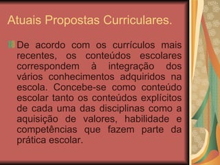 Atuais Propostas Curriculares. De acordo com os currículos mais recentes, os conteúdos escolares correspondem à integração dos vários conhecimentos adquiridos na escola. Concebe-se como conteúdo escolar tanto os conteúdos explícitos de cada uma das disciplinas como a aquisição de valores, habilidade e competências que fazem parte da prática escolar. 