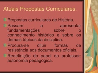 Atuais Propostas Curriculares. Propostas curriculares de História. Passam a apresentar fundamentações sobre o conhecimento histórico e sobre os demais tópicos da disciplina. Procura-se diluir formas de resistência aos documentos oficiais. Redefinição do papel do professor: autonomia pedagógica. 