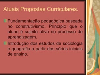Atuais Propostas Curriculares. Fundamentação pedagógica baseada no construtivismo. Princípio que o aluno é sujeito ativo no processo de aprendizagem. Introdução dos estudos de sociologia e geografia a partir das séries iniciais de ensino. 