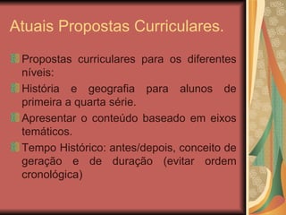 Atuais Propostas Curriculares. Propostas curriculares para os diferentes níveis: História e geografia para alunos de primeira a quarta série. Apresentar o conteúdo baseado em eixos temáticos. Tempo Histórico: antes/depois, conceito de geração e de duração (evitar ordem cronológica)  