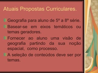 Atuais Propostas Curriculares. Geografia para aluno de 5º a 8º série. Basear-se em eixos temáticos ou temas geradores. Fornecer ao aluno uma visão de geografia partindo da sua noção espacial,  como processo. A seleção de conteúdos deve ser por temas. 