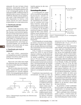 22
adequada. No caso de fases móveis
gasosas, separações podem ser
obtidas por cromatografia gasosa (CG)
e por cromatografia gasosa de alta
resolução (CGAR). A diferença entre os
dois tipos está na coluna. Enquanto na
CGAR são utilizadas colunas capilares,
nas quais a fase estacionária é um
filme depositado na mesma, a CG
utiliza colunas de maior diâmetro
empacotadas com a fase estacionária.
3. Classificação pela fase
estacionária utilizada
Quanto à fase estacionária, distin-
gue-se entre fases estacionárias sóli-
das, líquidas e quimicamente ligadas.
No caso da fase estacionária ser cons-
tituída por um líquido, este pode estar
simplesmente adsorvido sobre um su-
porte sólido ou imobilizado sobre ele.
Suportes modificados são considera-
dos separadamente, como fases qui-
micamente ligadas, por normalmente
diferirem dos outros dois em seus
mecanismos de separação.
4. Classificação pelo modo de
separação
Por este critério, separações
cromatográficas se devem à adsorção,
partição, troca iônica, exclusão ou mis-
turas desses mecanismos.
Para se ter uma visão mais ampla
dos diferentes tipos de cromatografia,
os mesmos estão dispostos no diagra-
ma da Figura 1.
Dentre os vários tipos de cromato-
grafia, especial ênfase será dada à
cromatografia em camada delgada
(CCD), à cromatografia líquida clássica
e de alta eficiência (CLAE) e à croma-
tografia gasosa de alta reso-
lução (CGAR).
Cromatografia planar
A cromatografia em papel
(CP) é uma técnica de partição
líquido–líquido, estando um
deles fixado a um suporte
sólido. Baseia-se na diferença
de solubilidade das substân-
cias em questão entre duas
fases imiscíveis, sendo geral-
mente a água um dos líquidos.
O solvente é saturado em água
e a partição se dá devido à
presença de água em celulose
(papel de filtro). Este método,
embora menos eficiente que a
CCD, é muito útil para a sepa-
ração de compostos polares,
sendo largamente usado em
bioquímica.
A cromatografia em camada delga-
da (CCD) é uma técnica de adsorção
líquido–sólido. Nesse caso, a separa-
ção se dá pela diferença de afinidade
dos componentes de uma mistura pela
fase estacionária.
A Fig. 2 mostra um cromatograma
obtido por CCD no qual se pode
observar a diferença de afinidade das
substâncias 1 e 2 pela fase estacioná-
ria, sendo a substância 1 mais retida
que a 2. Por ser um método simples,
rápido, visual e econômico, a CCD é a
técnica predominantemente escolhida
para o acompanhamento de reações
orgânicas, sendo também muito utiliza-
da para a purificação de substâncias
e para a identificação de frações cole-
tadas em cromatografia líquida clássi-
ca.
O parâmetro mais importante a ser
considerado em CCD é o fator de
retenção (Rf
), o qual é
a razão entre a distân-
cia percorrida pela
substância em questão
e a distância percorrida
pela fase móvel. Os
valores ideais para Rf
estão entre 0,4 e 0,6.
A CCD pode ser
usada tanto na escala
analítica quanto na pre-
parativa. Normalmente
as placas utilizadas
são de vidro, com es-
pessura de 3 a 4 mm. Placas analíticas
usualmente têm 10 cm x 2,5 cm e
preparativas 20 cm x 20 cm.
A sílica gel é a fase estacionária
mais utilizada, sendo seguida pela alu-
mina, pela terra diatomácea e pela
celulose. Para a preparação das pla-
cas, faz-se uma suspensão do adsor-
vente em água, sendo a mesma depo-
sitada sobre a placa manualmente ou
com o auxílio de um espalhador. Após
a deposição, deixa-se a placa secar ao
ar. A etapa final da preparação da placa
é sua ativação. A sílica, por exemplo,
é ativada a 105-110 °C por 30 a 60
minutos. A espessura da camada de
sílica a ser depositada é de 0,25 mm
para placas analíticas e de 1,0 mm
para placas preparativas. Na prepara-
ção de placas preparativas, costuma-
se adicionar sulfato de cálcio para
melhorar a adesão à placa de vidro.
No mercado existem placas analíticas
e preparativas pré-fabricadas, as quais
apresentam a fase estacionária deposi-
tada sobre uma lâmina de material
plástico ou de alumínio, sendo estas
de maior eficiência.
As amostras a serem analisadas
por CCD devem ser aplicadas a apro-
ximadamente 1 cm da base inferior da
placa, com a ajuda de um capilar.
Após a aplicação da(s) amostra(s)
sobre a placa, a mesma deve ser
introduzida numa cuba contendo a
fase móvel adequada. Cubas cromato-
Figura 1: Representação esquemática dos diferentes tipos
de cromatografia.
Figura 2: Esquematização de um cromatograma
obtido por CCD.
QUÍMICA NOVA NA ESCOLA Cromatografia N° 7, MAIO 1998
 