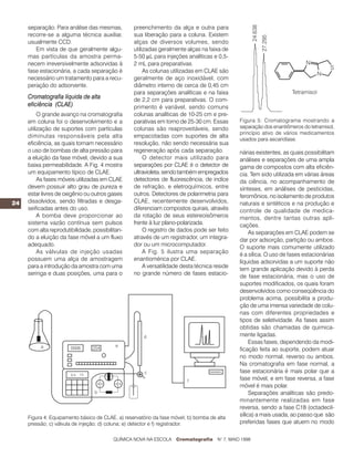 24
separação. Para análise das mesmas,
recorre-se a alguma técnica auxiliar,
usualmente CCD.
Em vista de que geralmente algu-
mas partículas da amostra perma-
necem irreversivelmente adsorvidas à
fase estacionária, a cada separação é
necessário um tratamento para a recu-
peração do adsorvente.
Cromatografia líquida de alta
eficiência (CLAE)
O grande avanço na cromatografia
em coluna foi o desenvolvimento e a
utilização de suportes com partículas
diminutas responsáveis pela alta
eficiência, as quais tornam necessário
o uso de bombas de alta pressão para
a eluição da fase móvel, devido a sua
baixa permeabilidade. A Fig. 4 mostra
um equipamento típico de CLAE.
As fases móveis utilizadas em CLAE
devem possuir alto grau de pureza e
estar livres de oxigênio ou outros gases
dissolvidos, sendo filtradas e desga-
seificadas antes do uso.
A bomba deve proporcionar ao
sistema vazão contínua sem pulsos
com alta reprodutibilidade, possibilitan-
do a eluição da fase móvel a um fluxo
adequado.
As válvulas de injeção usadas
possuem uma alça de amostragem
para a introdução da amostra com uma
seringa e duas posições, uma para o
preenchimento da alça e outra para
sua liberação para a coluna. Existem
alças de diversos volumes, sendo
utilizadas geralmente alças na faixa de
5-50 µL para injeções analíticas e 0,5-
2 mL para preparativas.
As colunas utilizadas em CLAE são
geralmente de aço inoxidável, com
diâmetro interno de cerca de 0,45 cm
para separações analíticas e na faixa
de 2,2 cm para preparativas. O com-
primento é variável, sendo comuns
colunas analíticas de 10-25 cm e pre-
parativas em torno de 25-30 cm. Essas
colunas são reaproveitáveis, sendo
empacotadas com suportes de alta
resolução, não sendo necessária sua
regeneração após cada separação.
O detector mais utilizado para
separações por CLAE é o detector de
ultravioleta,sendotambémempregados
detectores de fluorescência, de indíce
de refração, e eletroquímicos, entre
outros. Detectores de polarimetria para
CLAE, recentemente desenvolvidos,
diferenciam compostos quirais, através
da rotação de seus estereoisômeros
frente à luz plano-polarizada.
O registro de dados pode ser feito
através de um registrador, um integra-
dor ou um microcomputador.
A Fig. 5 ilustra uma separação
enantiomérica por CLAE.
A versatilidade desta técnica reside
no grande número de fases estacio-
nárias existentes, as quais possibilitam
análises e separações de uma ampla
gama de compostos com alta eficiên-
cia. Tem sido utilizada em várias áreas
da ciência, no acompanhamento de
sínteses, em análises de pesticidas,
feromônios, no isolamento de produtos
naturais e sintéticos e na produção e
controle de qualidade de medica-
mentos, dentre tantas outras apli-
cações.
As separações em CLAE podem se
dar por adsorção, partição ou ambos.
O suporte mais comumente utilizado
é a sílica. O uso de fases estacionárias
líquidas adsorvidas a um suporte não
tem grande aplicação devido à perda
de fase estacionária, mas o uso de
suportes modificados, os quais foram
desenvolvidos como conseqüência do
problema acima, possibilita a produ-
ção de uma imensa variedade de colu-
nas com diferentes propriedades e
tipos de seletividade. As fases assim
obtidas são chamadas de quimica-
mente ligadas.
Essas fases, dependendo da modi-
ficação feita ao suporte, podem atuar
no modo normal, reverso ou ambos.
Na cromatografia em fase normal, a
fase estacionária é mais polar que a
fase móvel, e em fase reversa, a fase
móvel é mais polar.
Separações analíticas são predo-
minantemente realizadas em fase
reversa, sendo a fase C18 (octadecil-
sílica) a mais usada, ao passo que são
preferidas fases que atuem no modo
Figura 4: Equipamento básico de CLAE. a) reservatório da fase móvel; b) bomba de alta
pressão; c) válvula de injeção; d) coluna; e) detector e f) registrador.
Figura 5: Cromatograma mostrando a
separação dos enantiômeros do tetramisol,
princípio ativo de vários medicamentos
usados para ascaridíase.
QUÍMICA NOVA NA ESCOLA Cromatografia N° 7, MAIO 1998
 