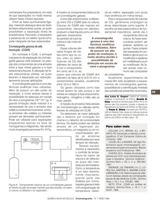 25
Para saber mais
COLLINS, C.H.; BRAGA, G.L. e BO-
NATO, P.S. Introdução a métodos croma-
tográficos. 5ª ed. Campinas: Editora da
Unicamp, 1993.
LOUGH, W.J. e WAINER, I.W. High Per-
formance liquid chromatography: fun-
damental principles and practice. Blackie
Academic and Professional, 1995.
CHAVES, M.H.; Análise de extratos de
plantas por CCD: uma metodologia apli-
cada à disciplina “Química Orgânica”.
Química Nova, v. 20, n. 5, p. 560-562,
1997.
ANDRADE,J.B.;PINHEIRO,H.L.C.;LO-
PES,W.A.;MARTINS,S.;AMORIM,A.M.M.
eBRANDÃO,A.M.Determinaçãodecafeí-
na em bebidas através de cromatografia
líquida de alta eficiência (CLAE). Química
Nova, v. 18, n. 4, p. 379-381, 1995.
NETO, F.R.A.; CGAR em análise de
resíduos. Química Nova, v. 18, n. 1, p.
65-67, 1995.
normal para fins preparativos, em vista
de que separações no modo reverso
utilizam fases móveis aquosas.
Entre as fases quimicamente liga-
das, merecido destaque deve ser dado
às fases estacionárias quirais, as quais
possibilitam a separação direta de
enantiômeros. Para tanto, é necessária
a presença de um seletor quiral como
parte integrante da fase estacionária.
Cromatografia gasosa de alta
resolução (CGAR)
Em contraste à CLAE, o principal
mecanismo de separação da cromato-
grafia gasosa está baseado na parti-
ção dos componentes de uma amostra
entre a fase móvel gasosa e a fase
estacionária líquida. A utilização de fa-
ses estacionárias sólidas, as quais
levariam à separação por adsorção,
apresenta poucas aplicações.
A cromatografia gasosa é uma das
técnicas analíticas mais utilizadas.
Além de possuir um alto poder de
resolução, é muito atrativa devido à
possibilidade de detecção em escala
de nano a picogramas (10–9
-10-12
g). A
grande limitação deste método é a
necessidade de que a amostra seja
volátil ou estável termicamente, embo-
ra amostras não voláteis ou instáveis
possam ser derivadas quimicamente.
Pode ser utilizada para separações
preparativas apenas na faixa de
microgramas a miligramas, não sendo
muito empregada para esse fim. A Fig.
6 mostra os componentes básicos de
um cromatógrafo gasoso.
Como dito anteriormente, a diferen-
ça entre CG e CGAR está na coluna.
Colunas de CGAR são maiores em
comprimento, menores em diâmetro,
possuem a fase líquida como um filme
aplicado diretamente
às paredes do tubo da
coluna e são mais efi-
cientes.
Essas colunas são
tubos longos de me-
tais como aço ou co-
bre, vidro ou teflon.
Colunas de CG têm
diâmetro de cerca de
3 mm e comprimento
em torno de 3 m, ao
passo que colunas de CGAR têm
diâmetro na faixa de 0,15-0,75 mm e
comprimentos variados, usualmente
entre 10 m e 100 m.
Os gases utilizados como fase
móvel devem ter alta pureza e ser
inertes em relação à fase estacionária.
Hidrogênio, nitrogênio e hélio são os
mais usados.
A injeção da amostra é feita através
de microsseringas ou válvulas seme-
lhantes às utilizadas em CLAE.
Os detectores de maior aplicação
são o detector por ionização em
chama e o detector de condutividade
térmica. Os dados podem ser obtidos
através de um registrador po-
tenciométrico, um integrador ou um mi-
crocomputador, sen-
do as amostras
identificadas por seus
tempos de retenção.
Nesses equipa-
mentos é necessário
o controle da tempe-
ratura do injetor, da
coluna e do detector,
as quais são man-
tidas por termostatos.
Como a temperatura
é um fator extrema-
mente importante,
grande parte das
análises por croma-
tografia gasosa é feita
com programação de
temperatura, obten-
Figura 6: Componentes básicos de um cromatógrafo gasoso.
a) cilindro do gás de arraste mantido sob alta pressão; b) injetor;
c) coluna; d) detector e e) registrador.
do-se melhor separação com picos
mais simétricos em menor tempo.
Para o empacotamento de colunas
de CG, geralmente empregam-se
terras diatomáceas como suporte. A
escolha da fase estacionária é de fun-
damental importância, sendo ela o
componente crítico da
coluna. As fases esta-
cionárias podem ser
polares, apolares ou
quirais. Fases polares
são baseadas em po-
lietileno glicol puro ou
modificado e apolares
em metilsiloxano puro
ou modificado. As fa-
ses quirais mais co-
muns são compostas
de ciclodextrinas.
Atualmente, espectrômetros de
massa têm sido acoplados a equipa-
mentos de cromatografia gasosa,
possibilitando a identificação imediata
das substâncias presentes na amostra.
Ana Luiza G. Degani, mestre em química
orgânica, é doutoranda na UFSCar. Quezia B.Quezia B.Quezia B.Quezia B.Quezia B.
CassCassCassCassCass, bacharel em farmácia pela UFPE e Ph.D. em
química pela City University, Londres, é docente do
Departamento de Química da UFSCar, em São Carlos
– SP. PPPPPaulo C. Vaulo C. Vaulo C. Vaulo C. Vaulo C. Vieiraieiraieiraieiraieira, licenciado pelo DQ-FFCL-
USP, em Ribeirão Preto, doutor em ciências (química
orgânica) pela USP, é docente do Departamento de
Química da UFSCar, em São Carlos – SP.
QUÍMICA NOVA NA ESCOLA Cromatografia N° 7, MAIO 1998
A cromatografia
gasosa é uma das
técnicas analíticas
mais utilizadas. Além
de possuir um alto
poder de resolução, é
muito atrativa devido à
possibilidade de
detecção em escala de
nano a picogramas
 