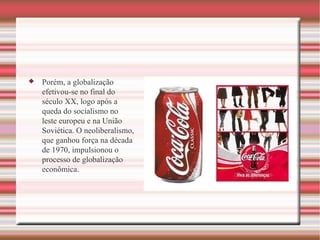 Porém, a globalização efetivou-se no final do século XX, logo após a queda do socialismo no leste europeu e na União Soviética. O neoliberalismo, que ganhou força na década de 1970, impulsionou o processo de globalização econômica. 