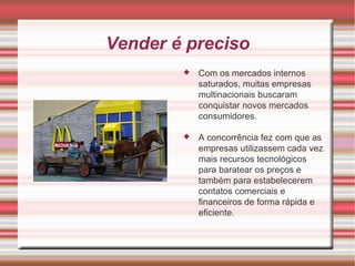 Vender é preciso Com os mercados internos saturados, muitas empresas multinacionais buscaram conquistar novos mercados consumidores. A concorrência fez com que as empresas utilizassem cada vez mais recursos tecnológicos para baratear os preços e também para estabelecerem contatos comerciais e financeiros de forma rápida e eficiente.  