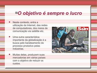 O objetivo é sempre o lucro Neste contexto, entra a utilização da Internet, das redes de computadores, dos meios de comunicação via satélite etc. Uma outra característica importante da globalização é a busca pelo barateamento do processo produtivo pelas indústrias.  Muitas delas, produzem suas mercadorias em vários países com o objetivo de reduzir os custos. 