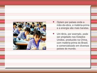 Optam por países onde a mão-de-obra, a matéria-prima e a energia são mais baratas.  Um tênis, por exemplo, pode ser projetado nos Estados Unidos, produzido na China, com matéria-prima do Brasil, e comercializado em diversos países do mundo. 