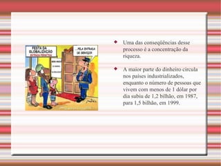 Uma das conseqüências desse processo é a concentração da riqueza.  A maior parte do dinheiro circula nos países industrializados, enquanto o número de pessoas que vivem com menos de 1 dólar por dia subiu de 1,2 bilhão, em 1987, para 1,5 bilhão, em 1999. 