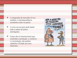 A integração de mercados levou, também, à interdependência econômica entre os países. A crise em um país pode abalar toda a cadeia de países interligados.  Como são as transnacionais que controlam a produção, o comércio e a tecnologia, elas podem submeter o Estado aos seus interesses. 