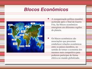 Blocos Econômicos A reorganização política mundial, acelerada após o final da Guerra Fria, faz blocos econômicos emergirem em diferentes regiões do planeta. Os blocos econômicos são associações que procuram estabelecer relações econômicas entre os países-membros, no sentido de tornar a economia dos mesmos mais competitiva para poderem participar de forma efetiva no mundo globalizado. 