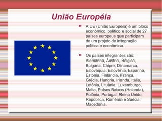 União Européia A UE (União Européia) é um bloco econômico, político e social de 27 países europeus que participam de um projeto de integração política e econômica. Os países integrantes são: Alemanha, Áustria, Bélgica, Bulgária. Chipre, Dinamarca, Eslováquia, Eslovênia, Espanha, Estônia, Finlândia, França, Grécia, Hungria, Irlanda, Itália, Letônia, Lituânia, Luxemburgo, Malta, Países Baixos (Holanda), Polônia, Portugal, Reino Unido, República, Romênia e Suécia. Macedônia, 