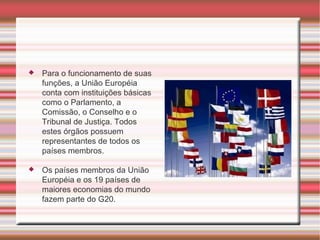 Para o funcionamento de suas funções, a União Européia conta com instituições básicas como o Parlamento, a Comissão, o Conselho e o Tribunal de Justiça. Todos estes órgãos possuem representantes de todos os países membros. Os países membros da União Européia e os 19 países de maiores economias do mundo fazem parte do G20. 