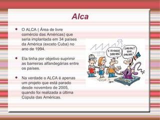 Alca O ALCA ( Área de livre comércio das Américas) que seria implantada em 34 países da América (exceto Cuba) no ano de 1994. Ela tinha por objetivo suprimir as barreiras alfandegárias entre os países. Na verdade o ALCA é apenas um projeto que está parado desde novembro de 2005, quando foi realizada a última Cúpula das Américas. 