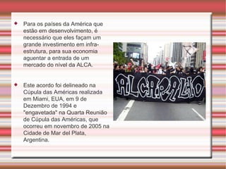 Para os países da América que estão em desenvolvimento, é necessário que eles façam um grande investimento em infra-estrutura, para sua economia aguentar a entrada de um mercado do nível da ALCA. Este acordo foi delineado na Cúpula das Américas realizada em Miami, EUA, em 9 de Dezembro de 1994 e "engavetada" na Quarta Reunião de Cúpula das Américas, que ocorreu em novembro de 2005 na Cidade de Mar del Plata, Argentina. 
