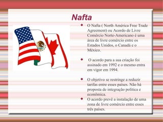 Nafta O Nafta ( North América Free Trade Agreement) ou Acordo de Livre Comércio Norte-Americano é uma área de livre comércio entre os Estados Unidos, o Canadá e o México. O acordo para a sua criação foi assinado em 1992 e o mesmo entra em vigor em 1994. O objetivo se restringe a reduzir tarifas entre esses países. Não há proposta de integração política e econômica. O acordo prevê a instalação de uma zona de livre comércio entre esses três países. 