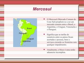 Mercosul O Mercosul (Mercado Comum do Cone Sul) propõem-se a ser um mercado comum entre o Brasil, a Argentina, o Uruguai, Venezuela e o Paraguai. Significa que as tarifas de comércio entre os países ficam acertadas e pessoas, bens e serviços cruzarão as fronteiras sem qualquer impedimento.  Atualmente, o bloco é uma união aduaneira incompleta. 