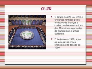 G-20 O Grupo dos 20 (ou G20) é um grupo formado pelos ministros de finanças e chefes dos bancos centrais das 19 maiores economias do mundo mais a União Europeia. Foi criado em 1999, após as sucessivas crises financeiras da década de 1990. 