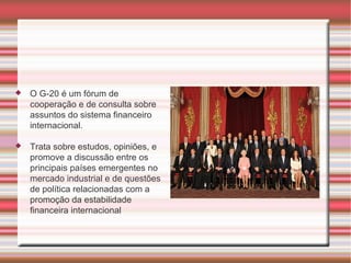 O G-20 é um fórum de cooperação e de consulta sobre assuntos do sistema financeiro internacional.  Trata sobre estudos, opiniões, e promove a discussão entre os principais países emergentes no mercado industrial e de questões de política relacionadas com a promoção da estabilidade financeira internacional 