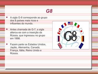 G8 A sigla G-8 corresponde ao grupo dos 8 países mais ricos e influentes do mundo. Antes chamada de G-7, a sigla alterou-se com a inserção da Rússia, que ingressou no grupo em 1998. Fazem parte os Estados Unidos, Japão, Alemanha, Canadá, França, Itália, Reino Unido e Rússia.  