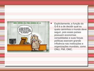 Explicitamente, a função do G-8 é a de decidir qual ou quais caminhos o mundo deve seguir, pois esses países possuem economias consolidadas e suas forças políticas exercem grande influência nas instituições e organizações mundiais, como ONU, FMI, OMC. 