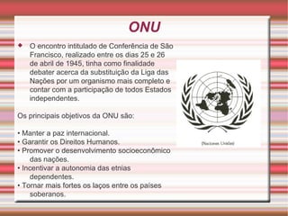 ONU O encontro intitulado de Conferência de São Francisco, realizado entre os dias 25 e 26 de abril de 1945, tinha como finalidade debater acerca da substituição da Liga das Nações por um organismo mais completo e contar com a participação de todos Estados independentes. Os principais objetivos da ONU são: •  Manter a paz internacional. •  Garantir os Direitos Humanos. •  Promover o desenvolvimento socioeconômico das nações. •  Incentivar a autonomia das etnias dependentes. •  Tornar mais fortes os laços entre os países soberanos. 