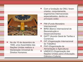 Com a fundação da ONU, foram criados, conjuntamente, organismos internacionais especializados, dentre os principais estão:  FMI (Fundo Monetário Internacional) BIRD (Banco Internacional de Reconstrução e Desenvolvimento) GATT (Acordo Geral de Tarifas e Comércio) OIT (Organização Internacional do Trabalho) FAO (Organização de Alimentação e Agricultura) UNESCO (Organização das Nações Unidas para a Educação, Ciência e Cultura). No dia 10 de dezembro de 1948, uma Assembléia das Nações Unidas realizou a Declaração Universal de Direitos Humanos. 