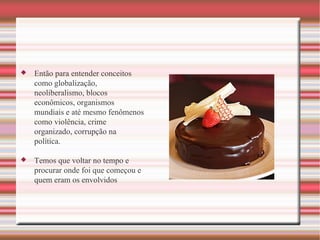 Então para entender conceitos como globalização, neoliberalismo, blocos econômicos, organismos mundiais e até mesmo fenômenos como violência, crime organizado, corrupção na política. Temos que voltar no tempo e procurar onde foi que começou e quem eram os envolvidos 