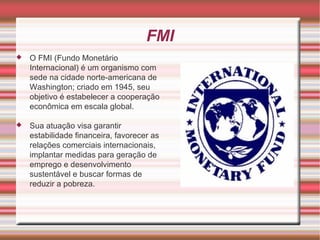 FMI O FMI (Fundo Monetário Internacional) é um organismo com sede na cidade norte-americana de Washington; criado em 1945, seu objetivo é estabelecer a cooperação econômica em escala global. Sua atuação visa garantir estabilidade financeira, favorecer as relações comerciais internacionais, implantar medidas para geração de emprego e desenvolvimento sustentável e buscar formas de reduzir a pobreza. 