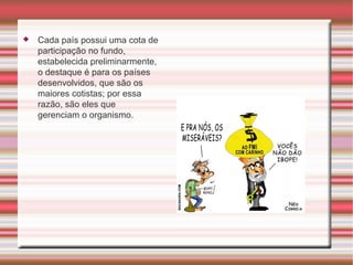 Cada país possui uma cota de participação no fundo, estabelecida preliminarmente, o destaque é para os países desenvolvidos, que são os maiores cotistas; por essa razão, são eles que gerenciam o organismo. 