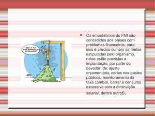 Os empréstimos do FMI são concedidos aos países com problemas financeiros, para isso é preciso cumprir as metas estipuladas pelo organismo, nelas estão previstas a implantação, por parte do devedor, de: ajuste orçamentário, cortes nos gastos públicos, monitoramento da taxa cambial, barrar o consumo excessivo com a diminuição salarial, dentre outro s. 
