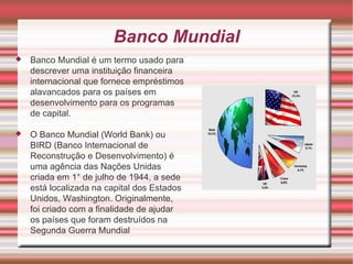 Banco Mundial Banco Mundial é um termo usado para descrever uma instituição financeira internacional que fornece empréstimos alavancados para os países em desenvolvimento para os programas de capital. O Banco Mundial (World Bank) ou BIRD (Banco Internacional de Reconstrução e Desenvolvimento) é uma agência das Nações Unidas criada em 1° de julho de 1944, a sede está localizada na capital dos Estados Unidos, Washington. Originalmente, foi criado com a finalidade de ajudar os países que foram destruídos na Segunda Guerra Mundial 