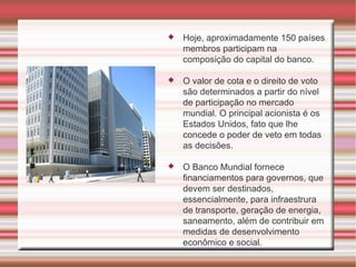 Hoje, aproximadamente 150 países membros participam na composição do capital do banco. O valor de cota e o direito de voto são determinados a partir do nível de participação no mercado mundial. O principal acionista é os Estados Unidos, fato que lhe concede o poder de veto em todas as decisões. O Banco Mundial fornece financiamentos para governos, que devem ser destinados, essencialmente, para infraestrura de transporte, geração de energia, saneamento, além de contribuir em medidas de desenvolvimento econômico e social. 