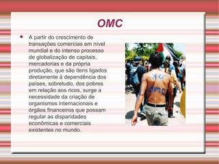 OMC A partir do crescimento de transações comercias em nível mundial e do intenso processo de globalização de capitais, mercadorias e da própria produção, que são itens ligados diretamente à dependência dos países, sobretudo, dos pobres em relação aos ricos, surge a necessidade da criação de organismos internacionais e órgãos financeiros que possam regular as disparidades econômicas e comerciais existentes no mundo. 