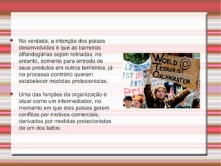 Na verdade, a intenção dos países desenvolvidos é que as barreiras alfandegárias sejam retiradas, no entanto, somente para entrada de seus produtos em outros territórios, já no processo contrário querem estabelecer medidas protecionistas. Uma das funções da organização é atuar como um intermediador, no momento em que dois países geram conflitos por motivos comerciais, derivados por medidas protecionistas de um dos lados.  
