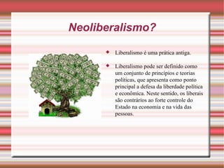 Neoliberalismo? Liberalismo é uma prática antiga. Liberalismo pode ser definido como um conjunto de princípios e teorias políticas, que apresenta como ponto principal a defesa da liberdade política e econômica. Neste sentido, os liberais são contrários ao forte controle do Estado na economia e na vida das pessoas. 