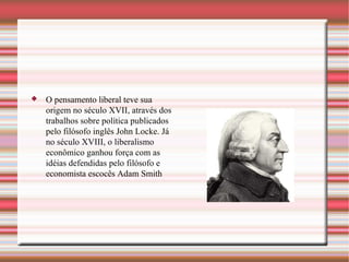 O pensamento liberal teve sua origem no século XVII, através dos trabalhos sobre política publicados pelo filósofo inglês John Locke. Já no século XVIII, o liberalismo econômico ganhou força com as idéias defendidas pelo filósofo e economista escocês Adam Smith 