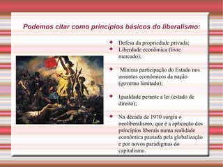 Podemos citar como princípios básicos do liberalismo: Defesa da propriedade privada; Liberdade econômica (livre mercado); Mínima participação do Estado nos assuntos econômicos da nação (governo limitado); Igualdade perante a lei (estado de direito); Na década de 1970 surgiu o neoliberalismo, que é a aplicação dos princípios liberais numa realidade econômica pautada pela globalização e por novos paradigmas do capitalismo. 