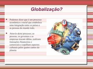 Globalização? Podemos dizer que é um processo econômico e social que estabelece uma integração entre os países e as pessoas do mundo todo. Através deste processo, as pessoas, os governos e as empresas trocam idéias, realizam transações financeiras e comerciais e espalham aspectos culturais pelos quatro cantos do planeta 