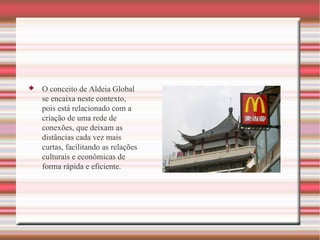 O conceito de Aldeia Global se encaixa neste contexto, pois está relacionado com a criação de uma rede de conexões, que deixam as distâncias cada vez mais curtas, facilitando as relações culturais e econômicas de forma rápida e eficiente. 