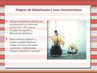 Origens da Globalização e suas Características Muitos historiadores afirmam que este processo teve início nos séculos XV e XVI com as Grandes Navegações e Descobertas Marítimas.  Neste contexto histórico, o homem europeu entrou em contato com povos de outros continentes, estabelecendo relações comerciais e culturais.  