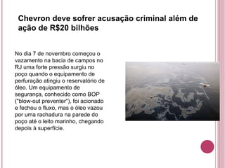 No dia 7 de novembro começou o vazamento na bacia de campos no RJ uma forte pressão surgiu no poço quando o equipamento de perfuração atingiu o reservatório de óleo. Um equipamento de segurança, conhecido como BOP ("blow-out preventer"), foi acionado e fechou o fluxo, mas o óleo vazou por uma rachadura na parede do poço até o leito marinho, chegando depois à superfície. Chevron deve sofrer acusação criminal além de ação de R$20 bilhões 