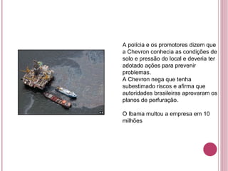 A polícia e os promotores dizem que a Chevron conhecia as condições de solo e pressão do local e deveria ter adotado ações para prevenir problemas. A Chevron nega que tenha subestimado riscos e afirma que autoridades brasileiras aprovaram os planos de perfuração. O Ibama multou a empresa em 10 milhões 