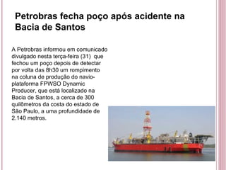 Petrobras fecha poço após acidente na Bacia de Santos A Petrobras informou em comunicado divulgado nesta terça-feira (31)  que fechou um poço depois de detectar por volta das 8h30 um rompimento na coluna de produção do navio-plataforma FPWSO Dynamic Producer, que está localizado na Bacia de Santos, a cerca de 300 quilômetros da costa do estado de São Paulo, a uma profundidade de 2.140 metros. 