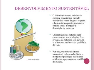 DESENVOLVIMENTO SUSTENTÁVEL O desenvolvimento sustentável consiste em criar um modelo econômico capaz de gerar riqueza e bem-estar enquanto promove a coesão social e impede a destruição da natureza. Utilizar recursos naturais sem comprometer sua produção, fazer proveito da natureza sem devastá-la e buscar a melhoria da qualidade de vida. Por isso, o desenvolvimento sustentável coloca na berlinda o modelo de produção e consumo ocidentais, que ameaça o equilíbrio do planeta. 