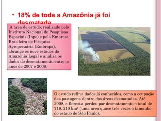 18% de toda a Amazônia já foi desmatada   A área de estudo, realizado pelo Instituto Nacional de Pesquisas Espaciais (Inpe) e pela Empresa Brasileira de Pesquisa Agropecuária (Embrapa), abrange os nove estados da Amazônia Legal e analisa os dados do desmatamento entre os anos de 2007 e 2008 . O estudo refina dados já conhecidos, como a ocupação das pastagens dentro das áreas desmatadas. Até 2008, a floresta perdeu por desmatamento o total de 719. 210 km² (uma área quase três vezes o tamanho do estado de São Paulo). 